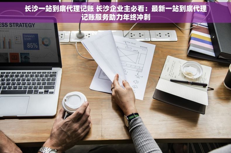 长沙一站到底代理记账 长沙企业主必看：最新一站到底代理记账服务助力年终冲刺