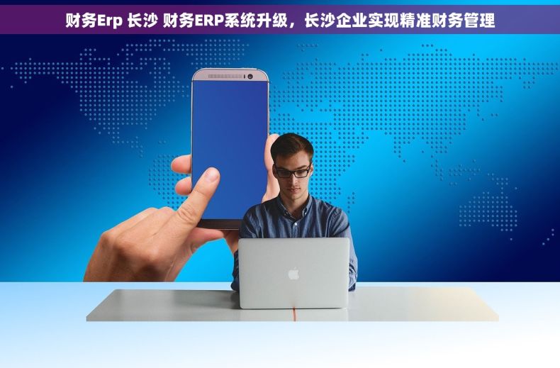 财务Erp 长沙 财务ERP系统升级，长沙企业实现精准财务管理