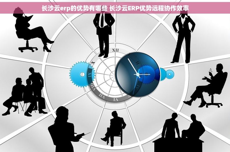 长沙云erp的优势有哪些 长沙云ERP优势远程协作效率