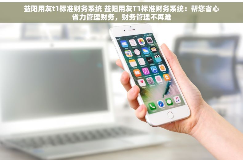 益阳用友t1标准财务系统 益阳用友T1标准财务系统：帮您省心省力管理财务，财务管理不再难