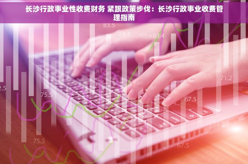 长沙行政事业性收费财务 紧跟政策步伐：长沙行政事业收费管理指南