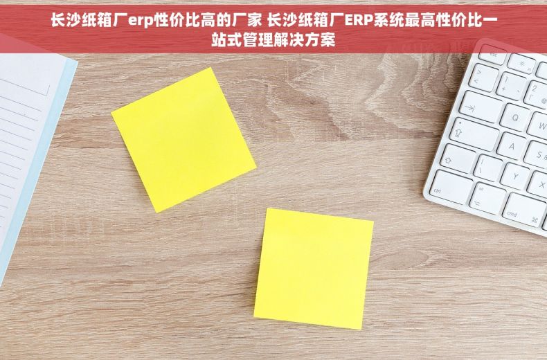 长沙纸箱厂erp性价比高的厂家 长沙纸箱厂ERP系统最高性价比一站式管理解决方案