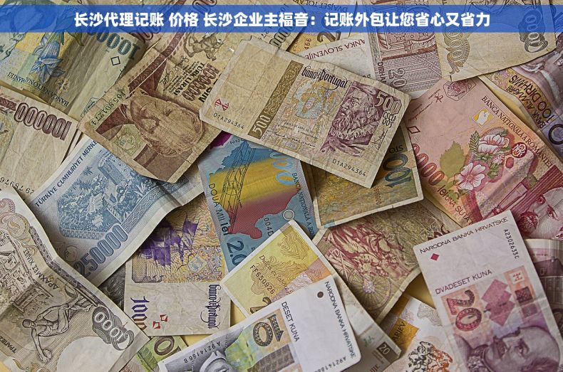 长沙代理记账 价格 长沙企业主福音：记账外包让您省心又省力