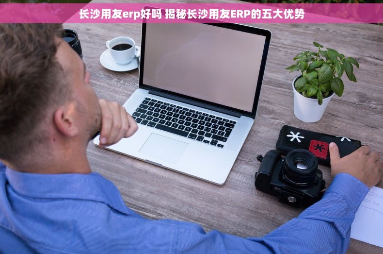 长沙用友erp好吗 揭秘长沙用友ERP的五大优势