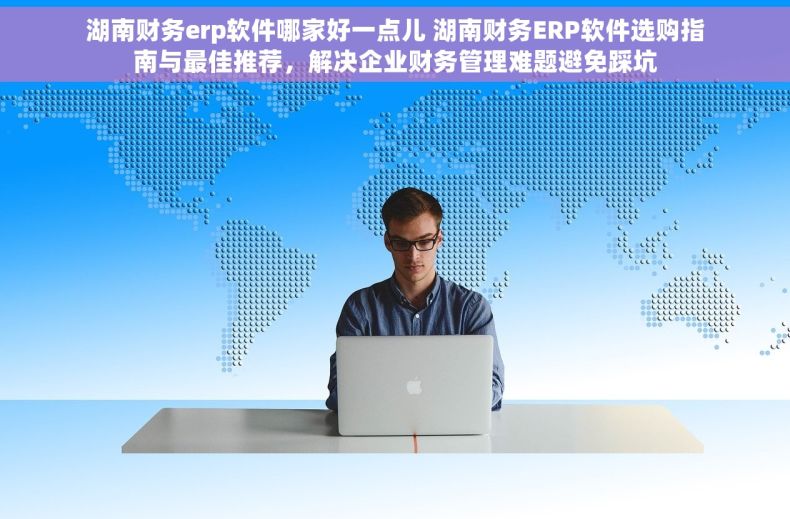 湖南财务erp软件哪家好一点儿 湖南财务ERP软件选购指南与最佳推荐，解决企业财务管理难题避免踩坑