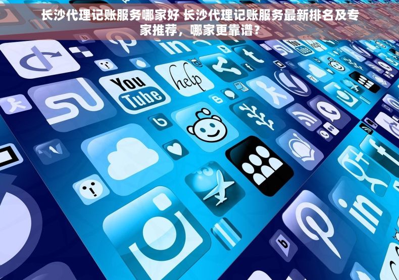 长沙代理记账服务哪家好 长沙代理记账服务最新排名及专家推荐，哪家更靠谱？