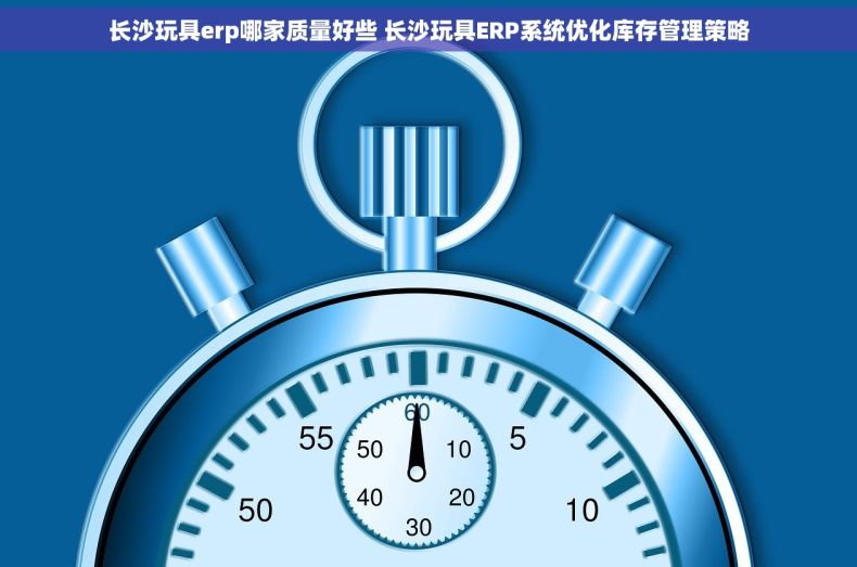 长沙玩具erp哪家质量好些 长沙玩具ERP系统优化库存管理策略