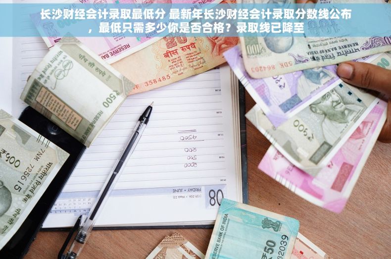 长沙财经会计录取最低分 最新年长沙财经会计录取分数线公布，最低只需多少你是否合格？录取线已降至
