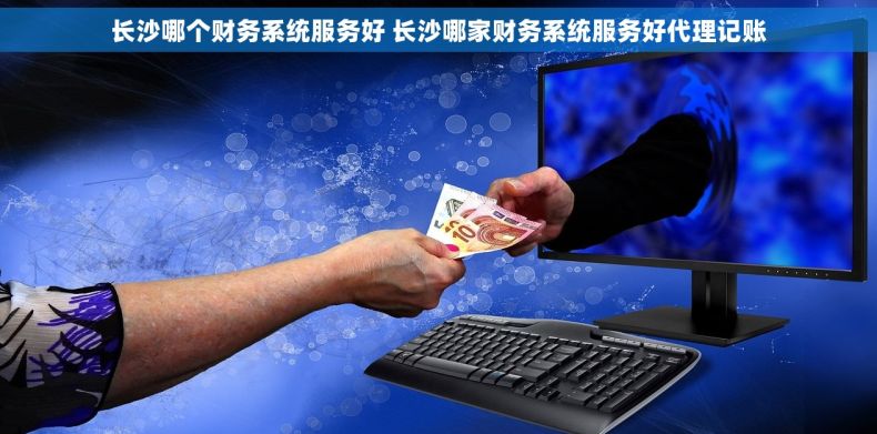 长沙哪个财务系统服务好 长沙哪家财务系统服务好代理记账
