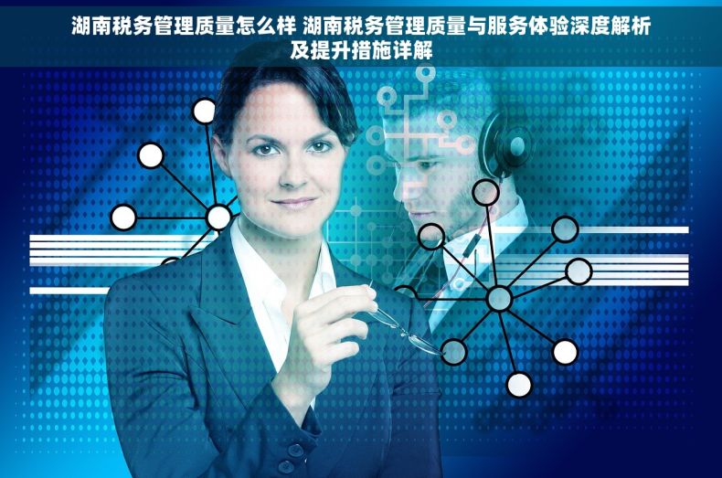 湖南税务管理质量怎么样 湖南税务管理质量与服务体验深度解析及提升措施详解