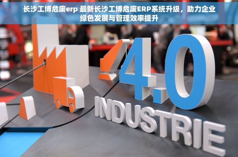 长沙工博危废erp 最新长沙工博危废ERP系统升级，助力企业绿色发展与管理效率提升