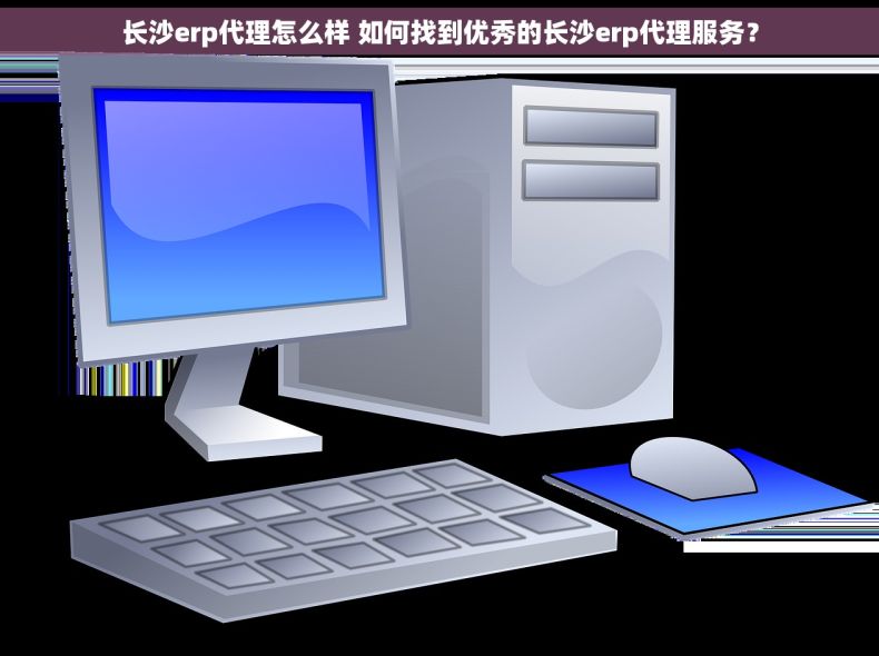 长沙erp代理怎么样 如何找到优秀的长沙erp代理服务？