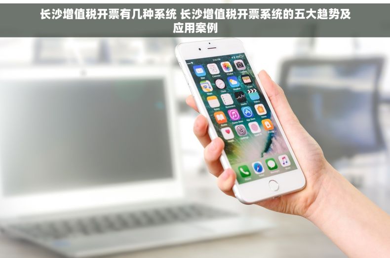 长沙增值税开票有几种系统 长沙增值税开票系统的五大趋势及应用案例
