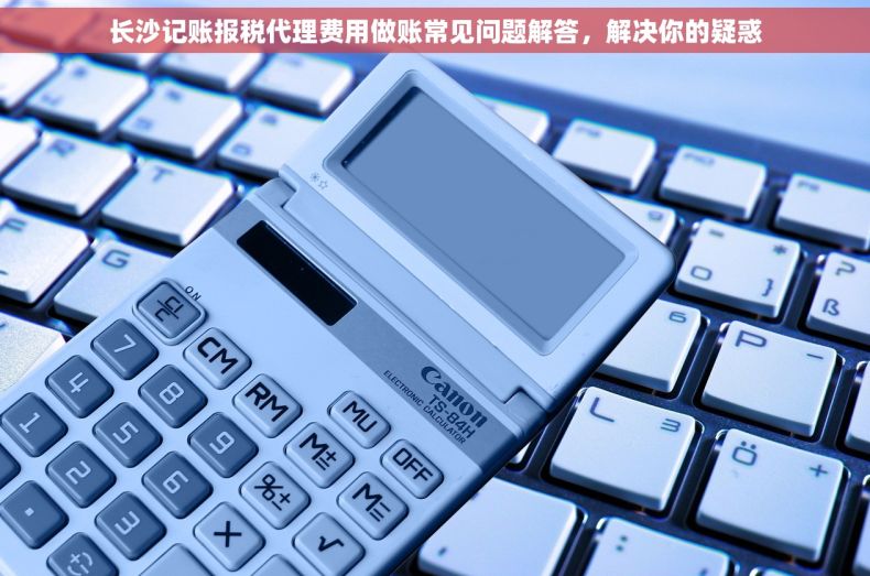 长沙记账报税代理费用做账常见问题解答，解决你的疑惑