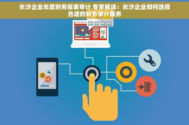 长沙企业年度财务报表审计 专家解读：长沙企业如何选择合适的财务审计服务