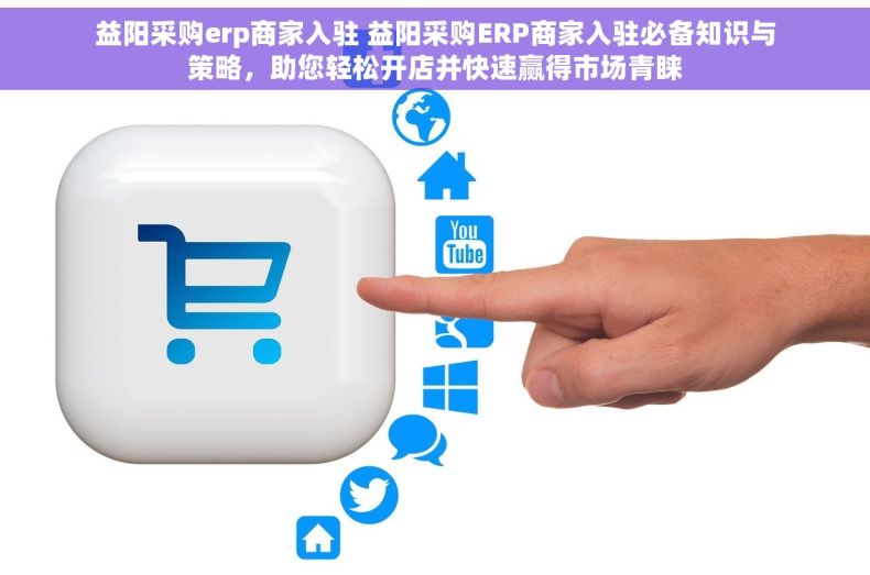 益阳采购erp商家入驻 益阳采购ERP商家入驻必备知识与策略，助您轻松开店并快速赢得市场青睐