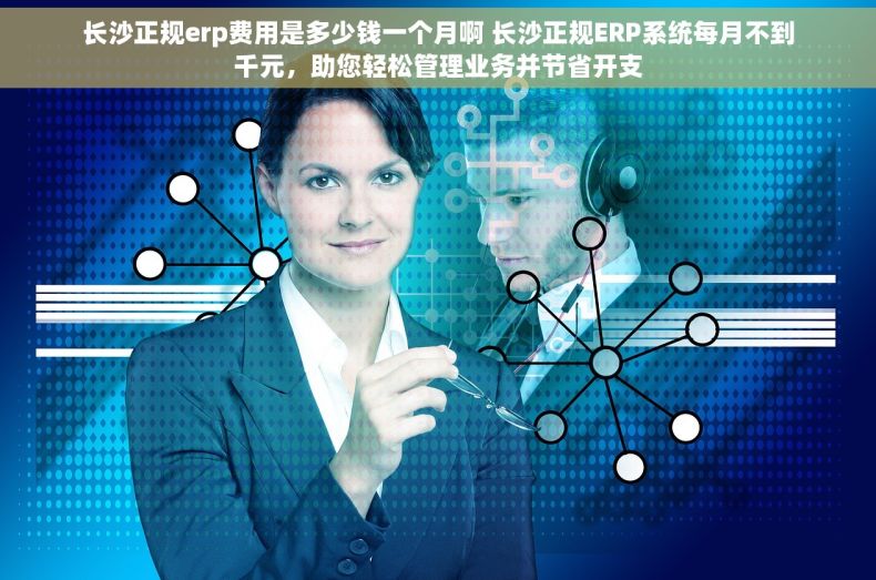 长沙正规erp费用是多少钱一个月啊 长沙正规ERP系统每月不到千元，助您轻松管理业务并节省开支