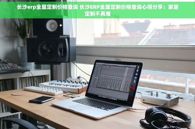 长沙erp全屋定制价格查询 长沙ERP全屋定制价格查询心得分享：家居定制不再难