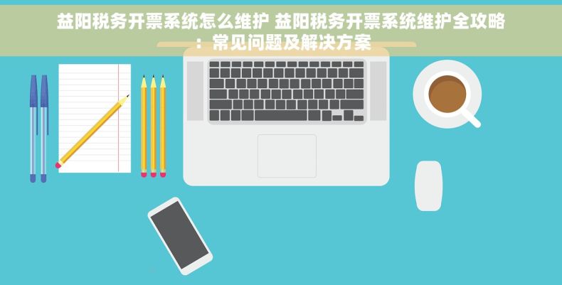 益阳税务开票系统怎么维护 益阳税务开票系统维护全攻略：常见问题及解决方案