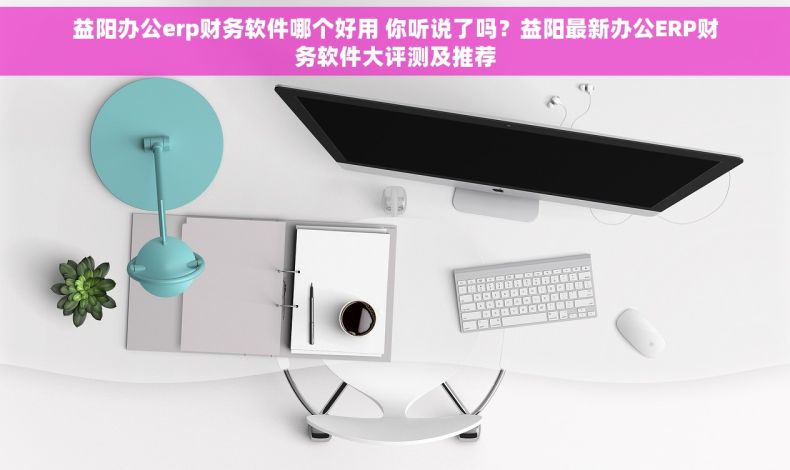 益阳办公erp财务软件哪个好用 你听说了吗？益阳最新办公ERP财务软件大评测及推荐
