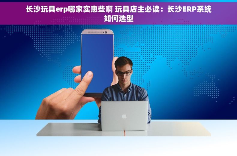 长沙玩具erp哪家实惠些啊 玩具店主必读：长沙ERP系统如何选型