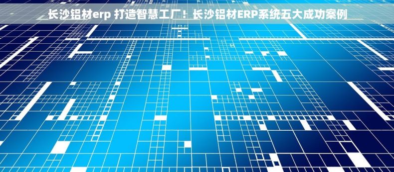 长沙铝材erp 打造智慧工厂！长沙铝材ERP系统五大成功案例