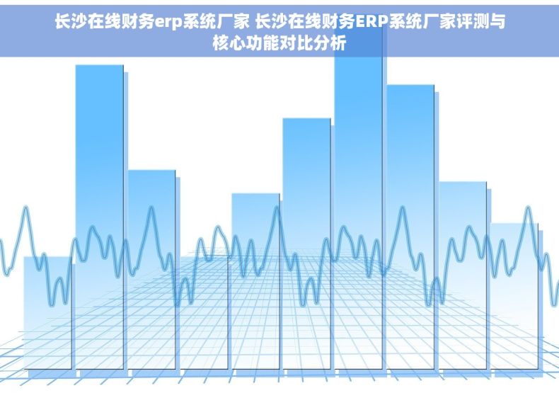 长沙在线财务erp系统厂家 长沙在线财务ERP系统厂家评测与核心功能对比分析