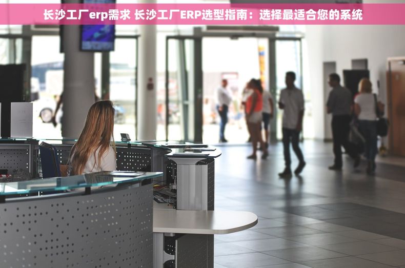长沙工厂erp需求 长沙工厂ERP选型指南：选择最适合您的系统