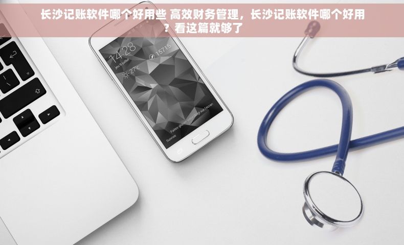 长沙记账软件哪个好用些 高效财务管理，长沙记账软件哪个好用？看这篇就够了