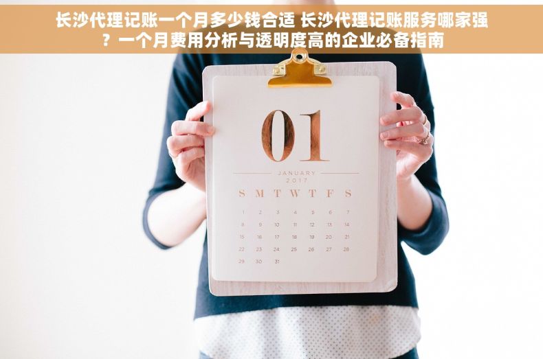 长沙代理记账一个月多少钱合适 长沙代理记账服务哪家强？一个月费用分析与透明度高的企业必备指南