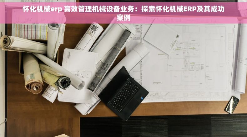 怀化机械erp 高效管理机械设备业务：探索怀化机械ERP及其成功案例