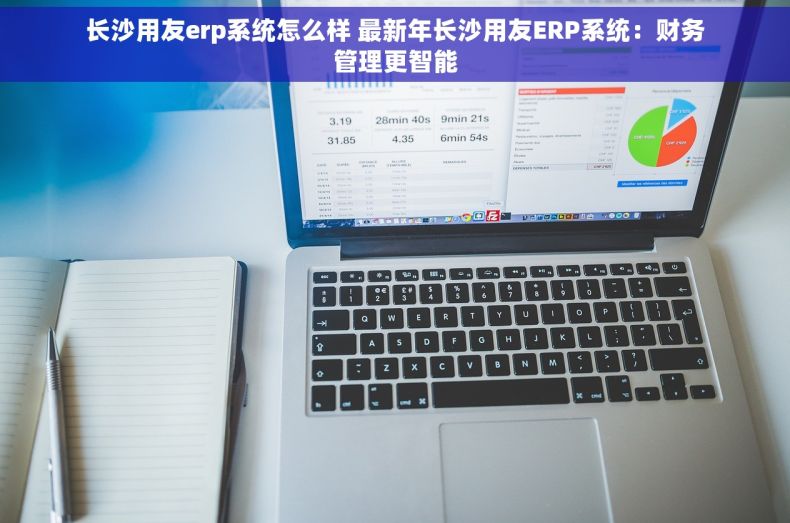 长沙用友erp系统怎么样 最新年长沙用友ERP系统：财务管理更智能