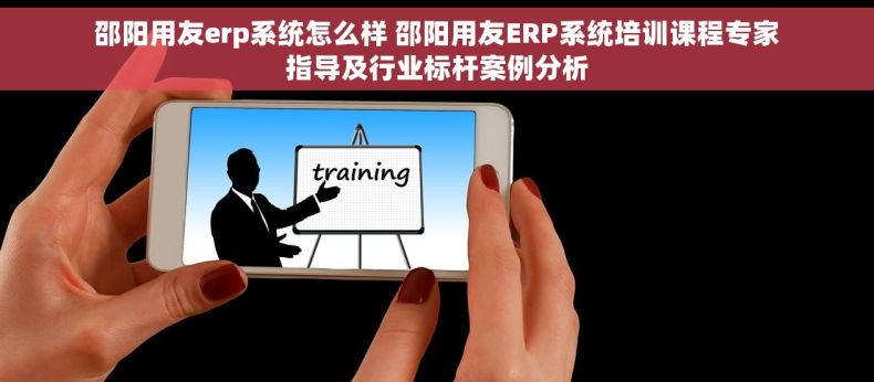 邵阳用友erp系统怎么样 邵阳用友ERP系统培训课程专家指导及行业标杆案例分析