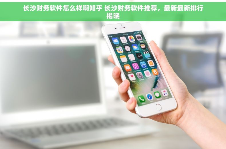 长沙财务软件怎么样啊知乎 长沙财务软件推荐，最新最新排行揭晓