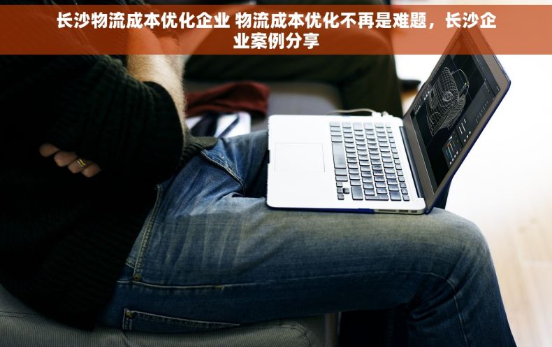 长沙物流成本优化企业 物流成本优化不再是难题，长沙企业案例分享