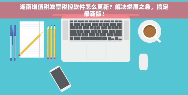 湖南增值税发票税控软件怎么更新？解决燃眉之急，搞定最新版！