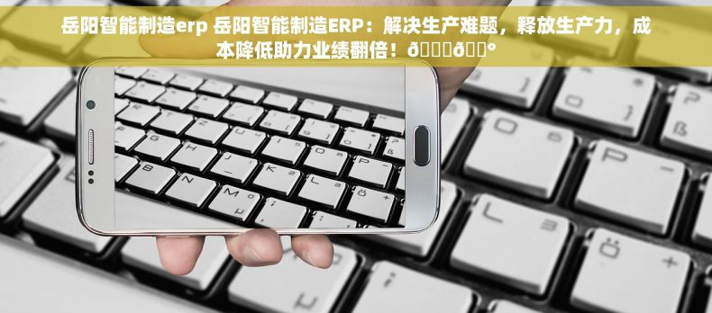 岳阳智能制造erp 岳阳智能制造ERP：解决生产难题，释放生产力，成本降低助力业绩翻倍！🎉💰
