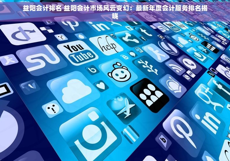 益阳会计排名 益阳会计市场风云变幻：最新年度会计服务排名揭晓