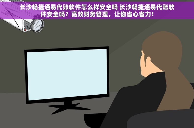 长沙畅捷通易代账软件怎么样安全吗 长沙畅捷通易代账软件安全吗？高效财务管理，让你省心省力！