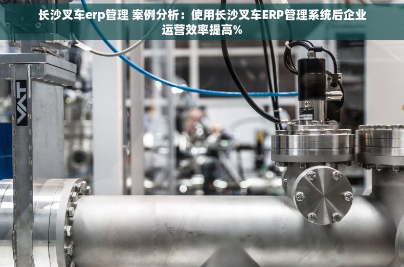 长沙叉车erp管理 案例分析：使用长沙叉车ERP管理系统后企业运营效率提高%