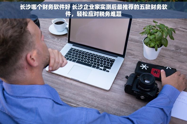 长沙哪个财务软件好 长沙企业家实测后最推荐的五款财务软件，轻松应对税务难题