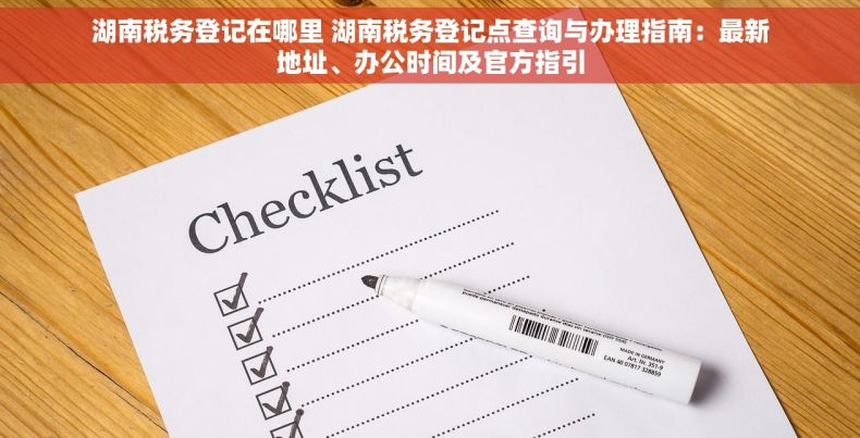 湖南税务登记在哪里 湖南税务登记点查询与办理指南：最新地址、办公时间及官方指引