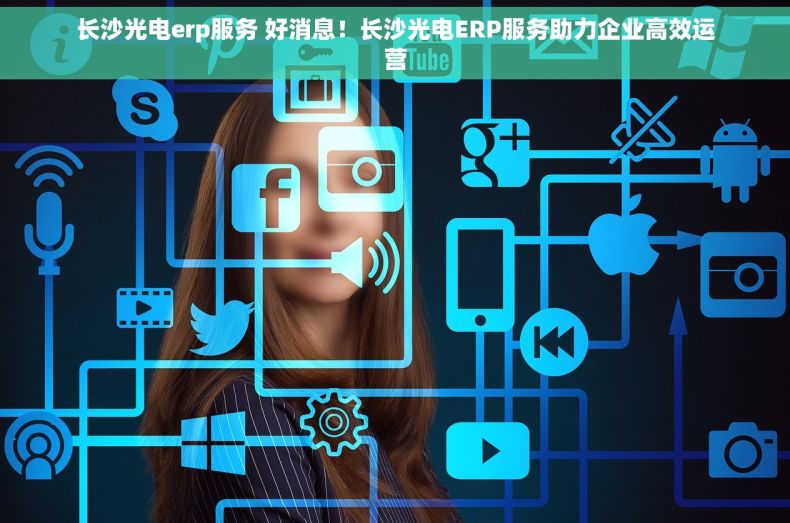 长沙光电erp服务 好消息！长沙光电ERP服务助力企业高效运营