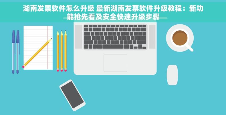 湖南发票软件怎么升级 最新湖南发票软件升级教程：新功能抢先看及安全快速升级步骤
