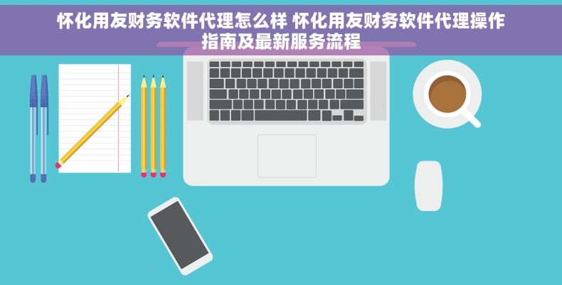 怀化用友财务软件代理怎么样 怀化用友财务软件代理操作指南及最新服务流程