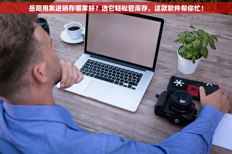 岳阳用友进销存哪家好？选它轻松管库存，这款软件帮你忙！