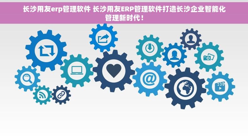 长沙用友erp管理软件 长沙用友ERP管理软件打造长沙企业智能化管理新时代！