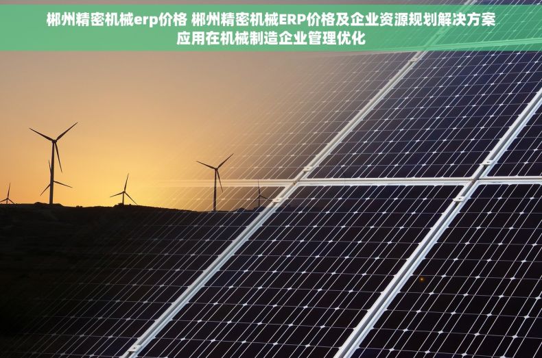 郴州精密机械erp价格 郴州精密机械ERP价格及企业资源规划解决方案应用在机械制造企业管理优化