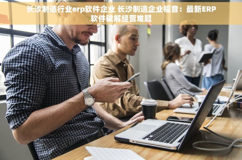长沙制造行业erp软件企业 长沙制造企业福音：最新ERP软件破解经营难题