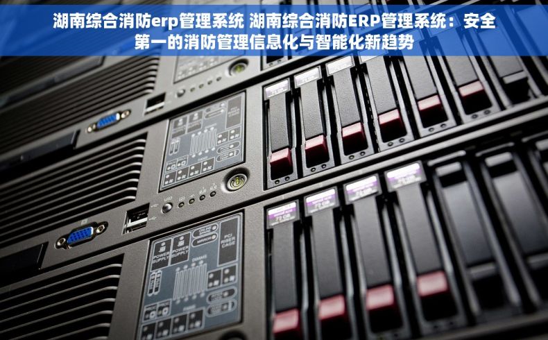 湖南综合消防erp管理系统 湖南综合消防ERP管理系统：安全第一的消防管理信息化与智能化新趋势